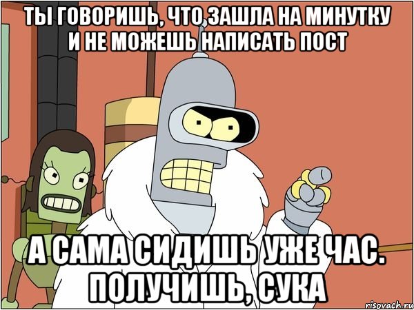 ты говоришь, что зашла на минутку и не можешь написать пост а сама сидишь уже час. получишь, сука
