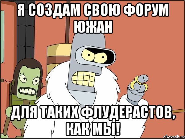 я создам свою форум южан для таких флудерастов, как мы!