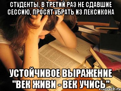 студенты, в третий раз не сдавшие сессию, просят убрать из лексикона устойчивое выражение "век живи - век учись"