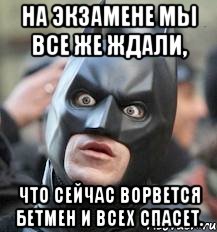 на экзамене мы все же ждали, что сейчас ворвется бетмен и всех спасет.