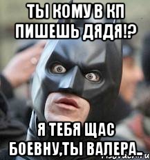 ты кому в кп пишешь дядя!? я тебя щас боевну,ты валера..