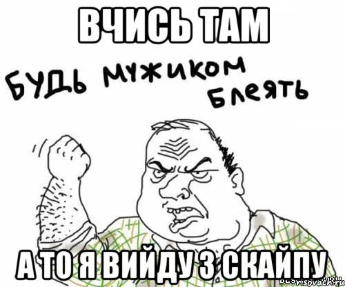 вчись там а то я вийду з скайпу