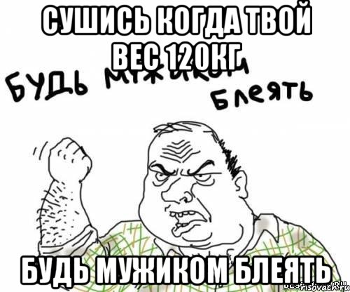 сушись когда твой вес 120кг будь мужиком блеять, Мем блять