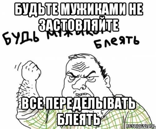 будьте мужиками не застовляйте все переделывать блеять