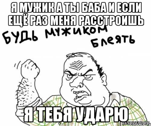 я мужик а ты баба и если ещё раз меня расстроишь я тебя ударю