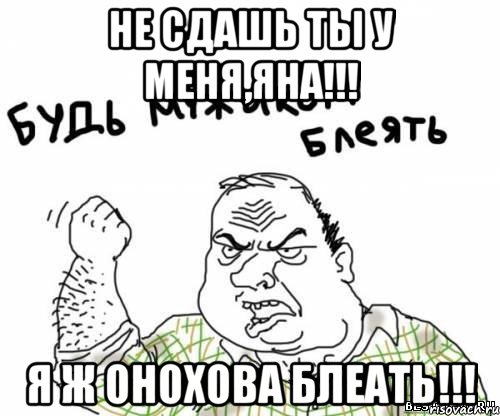не сдашь ты у меня,яна!!! я ж онохова блеать!!!