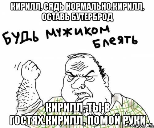 кирилл, сядь нормально.кирилл, оставь бутерброд кирилл, ты в гостях.кирилл, помой руки