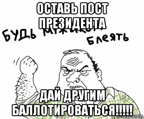 оставь пост президента дай другим баллотироваться!!!