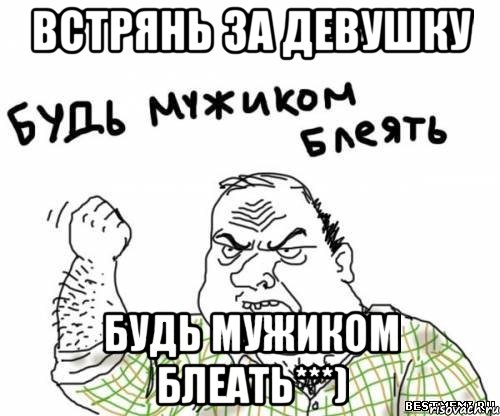 встрянь за девушку будь мужиком блеать***)