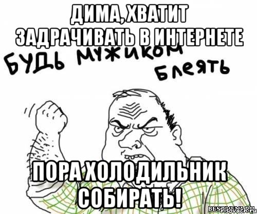 дима, хватит задрачивать в интернете пора холодильник собирать!