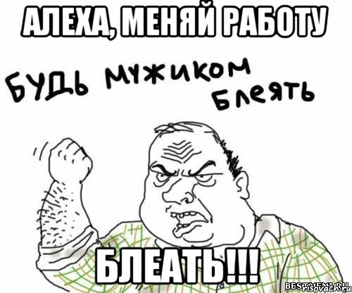 алеха, меняй работу блеать!!!, Мем блять
