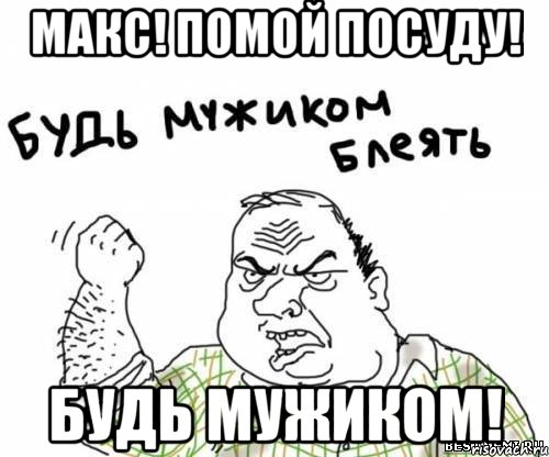 макс! помой посуду! будь мужиком!