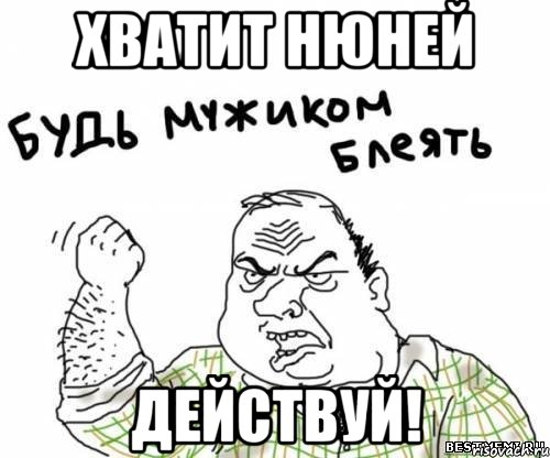хватит нюней действуй!