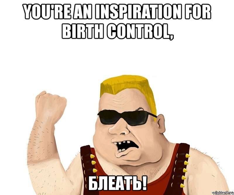 you're an inspiration for birth control, блеать!, Мем Боевой мужик блеать