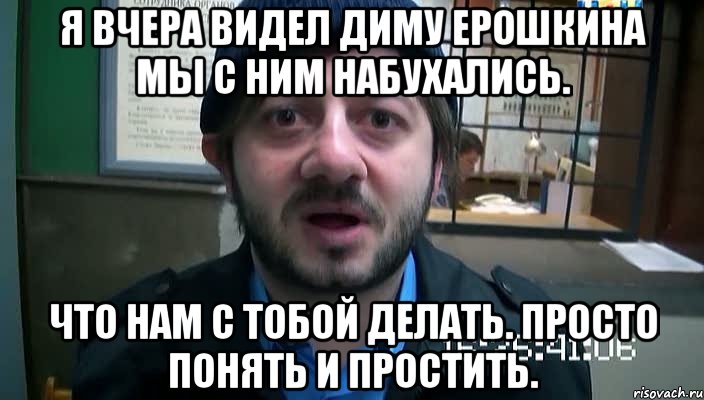 я вчера видел диму ерошкина мы с ним набухались. что нам с тобой делать. просто понять и простить., Мем Бородач