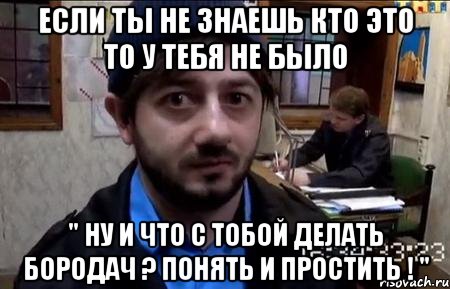 если ты не знаешь кто это то у тебя не было " ну и что с тобой делать бородач ? понять и простить ! "
