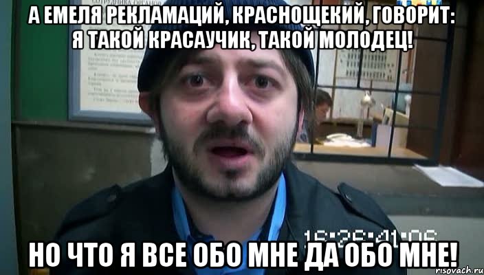 а емеля рекламаций, краснощекий, говорит: я такой красаучик, такой молодец! но что я все обо мне да обо мне!