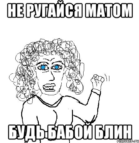 не ругайся матом будь бабой блин