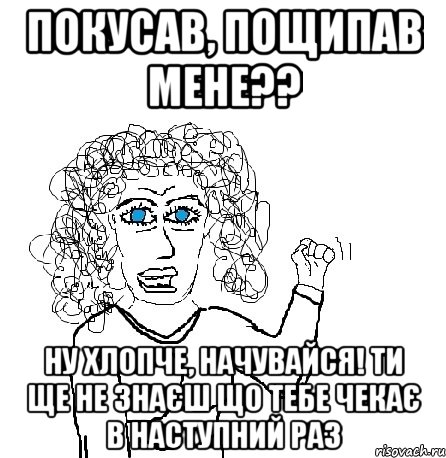 покусав, пощипав мене?? ну хлопче, начувайся! ти ще не знаєш що тебе чекає в наступний раз