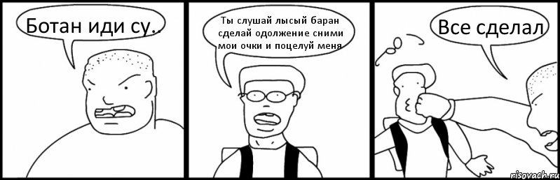 Ботан иди су.. Ты слушай лысый баран сделай одолжение сними мои очки и поцелуй меня Все сделал