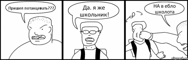 Пришел потанцевать??? Да. я же школьник! НА в ебло школота