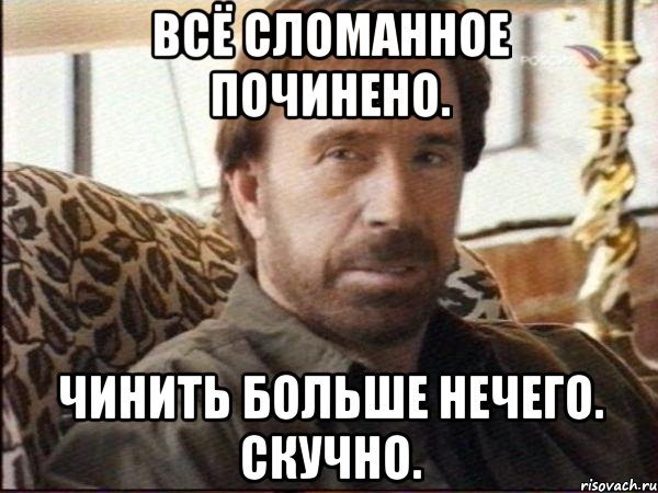 всё сломанное починено. чинить больше нечего. скучно.