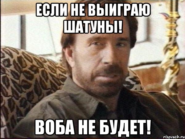 если не выиграю шатуны! воба не будет!