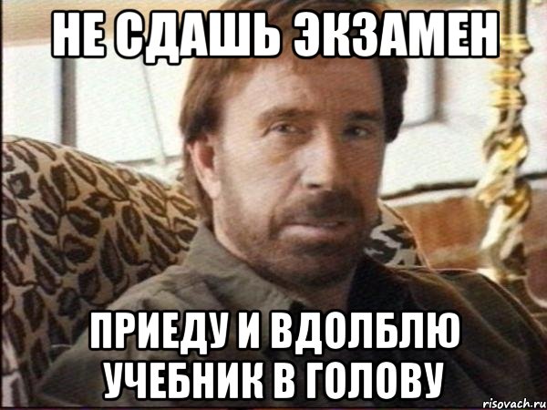 не сдашь экзамен приеду и вдолблю учебник в голову