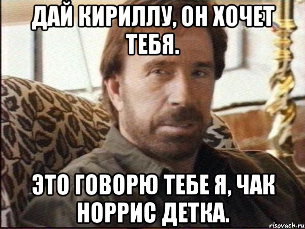 дай кириллу, он хочет тебя. это говорю тебе я, чак норрис детка.