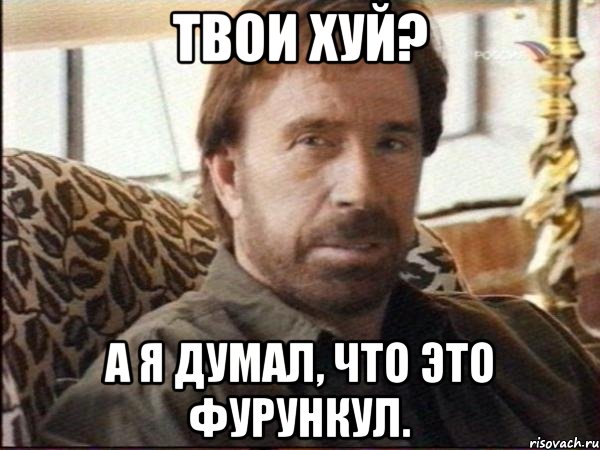 твои хуй? а я думал, что это фурункул.