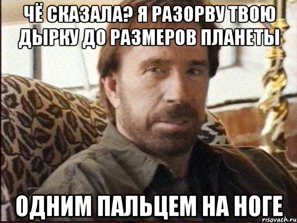 чё сказала? я разорву твою дырку до размеров планеты одним пальцем на ноге