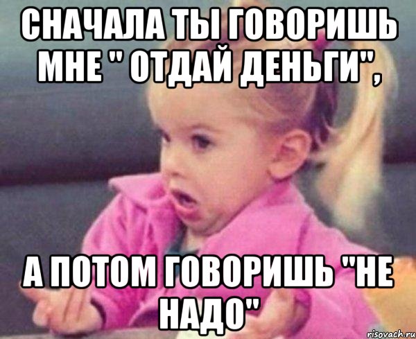 сначала ты говоришь мне " отдай деньги", а потом говоришь "не надо", Мем  Ты говоришь (девочка возмущается)