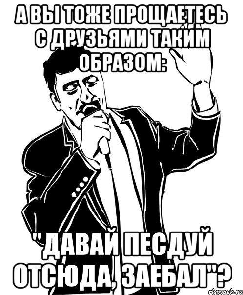 а вы тоже прощаетесь с друзьями таким образом: "давай песдуй отсюда, заебал"?