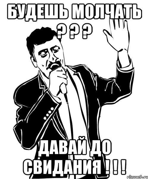 будешь молчать ? ? ? давай до свидания ! ! !