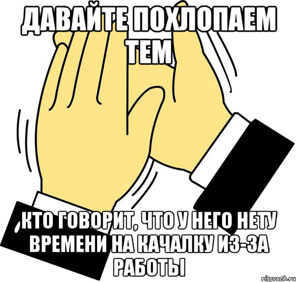 давайте похлопаем тем кто говорит, что у него нету времени на качалку из-за работы