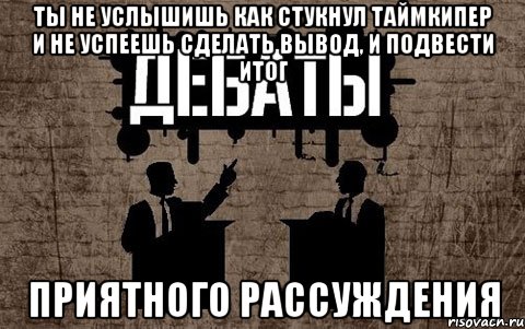 ты не услышишь как стукнул таймкипер и не успеешь сделать вывод, и подвести итог приятного рассуждения, Мем дебаты
