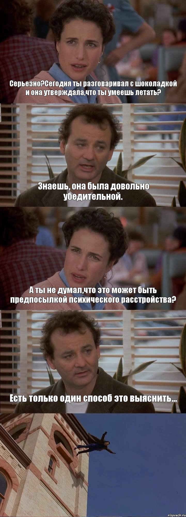 Серьезно?Сегодня ты разговаривал с шоколадкой и она утверждала,что ты умеешь летать? Знаешь, она была довольно убедительной. А ты не думал,что это может быть предпосылкой психического расстройства? Есть только один способ это выяснить... 