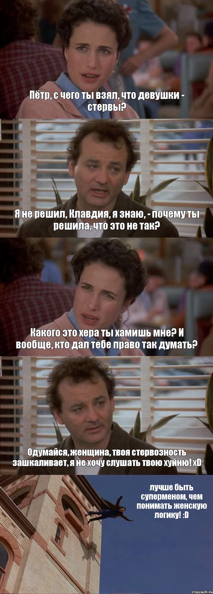 Пётр, с чего ты взял, что девушки - стервы? Я не решил, Клавдия, я знаю, - почему ты решила, что это не так? Какого это хера ты хамишь мне? И вообще, кто дал тебе право так думать? Одумайся, женщина, твоя стервозность зашкаливает, я не хочу слушать твою хуйню! xD лучше быть суперменом, чем понимать женскую логику! :D