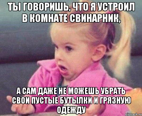 ты говоришь, что я устроил в комнате свинарник, а сам даже не можешь убрать свои пустые бутылки и грязную одежду, Мем  Ты говоришь (девочка возмущается)