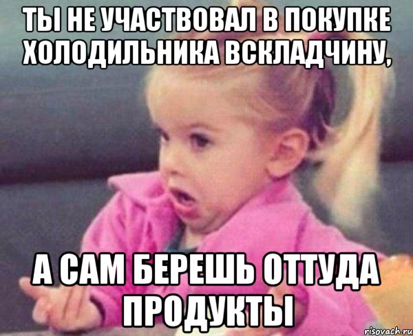 ты не участвовал в покупке холодильника вскладчину, а сам берешь оттуда продукты, Мем  Ты говоришь (девочка возмущается)