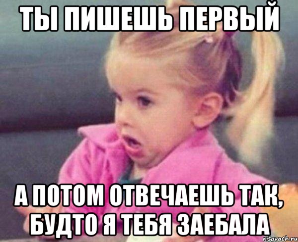 ты пишешь первый а потом отвечаешь так, будто я тебя заебала