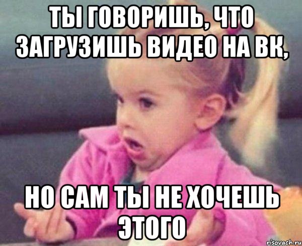 ты говоришь, что загрузишь видео на вк, но сам ты не хочешь этого, Мем  Ты говоришь (девочка возмущается)