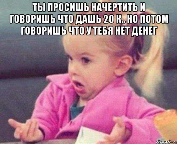 ты просишь начертить и говоришь что дашь 20 к.. но потом говоришь что у тебя нет денег , Мем  Ты говоришь (девочка возмущается)