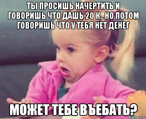 ты просишь начертить и говоришь что дашь 20 к.. но потом говоришь что у тебя нет денег может тебе въебать?, Мем  Ты говоришь (девочка возмущается)