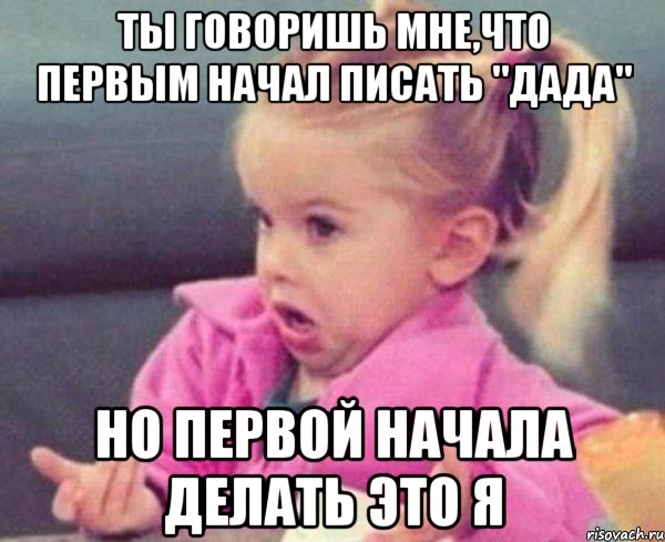 ты говоришь мне,что первым начал писать "дада" но первой начала делать это я, Мем  Ты говоришь (девочка возмущается)