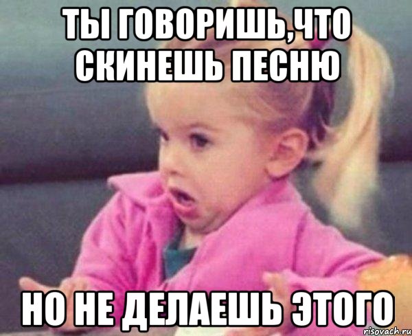 ты говоришь,что скинешь песню но не делаешь этого, Мем  Ты говоришь (девочка возмущается)