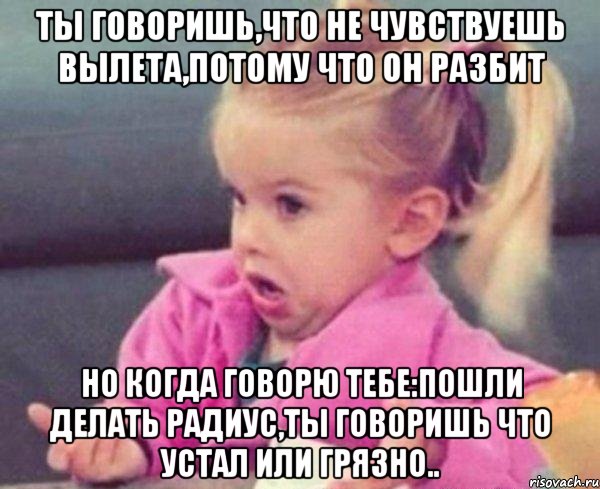 ты говоришь,что не чувствуешь вылета,потому что он разбит но когда говорю тебе:пошли делать радиус,ты говоришь что устал или грязно..