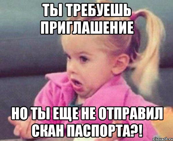 ты требуешь приглашение но ты еще не отправил скан паспорта?!, Мем  Ты говоришь (девочка возмущается)