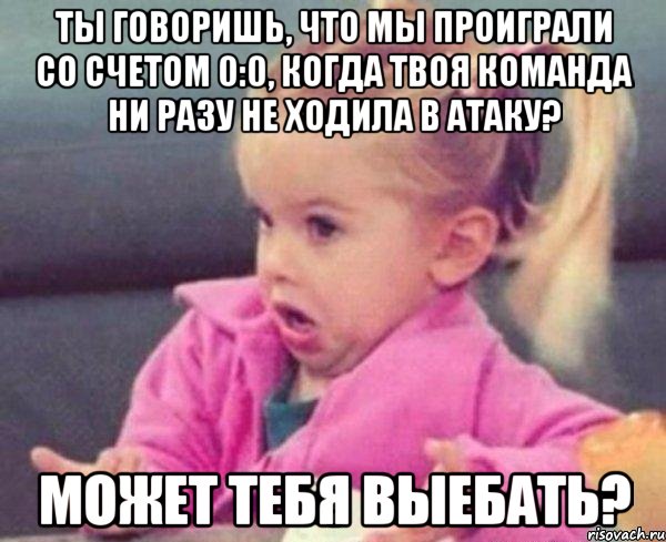 ты говоришь, что мы проиграли со счетом 0:0, когда твоя команда ни разу не ходила в атаку? может тебя выебать?, Мем  Ты говоришь (девочка возмущается)