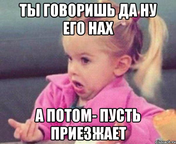 ты говоришь да ну его нах а потом- пусть приезжает, Мем  Ты говоришь (девочка возмущается)